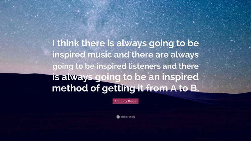 Anthony Kiedis Quote: “I think there is always going to be inspired music and there are always going to be inspired listeners and there is always going to be an inspired method of getting it from A to B.”