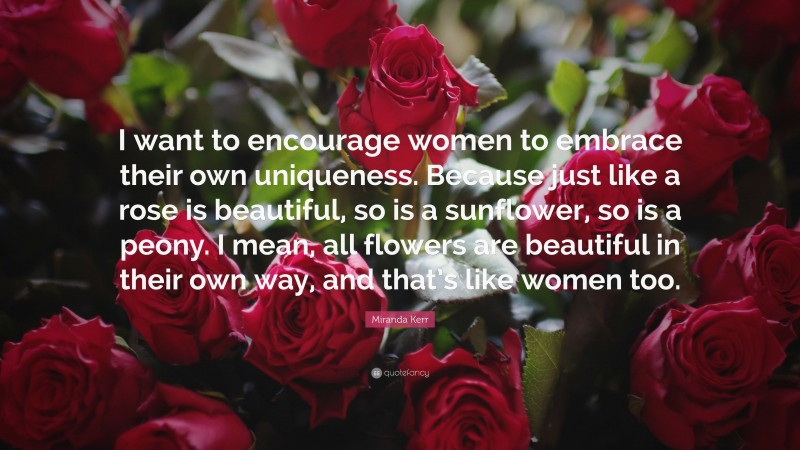 Miranda Kerr Quote: “I want to encourage women to embrace their own uniqueness. Because just like a rose is beautiful, so is a sunflower, so is a peony. I mean, all flowers are beautiful in their own way, and that’s like women too.”