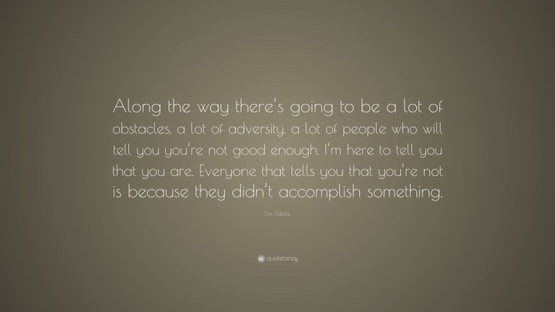 Tim Tebow Quote: “Along the way there’s going to be a lot of obstacles, a lot of adversity, a lot of people who will tell you you’re not good enough. I’m here to tell you that you are. Everyone that tells you that you’re not is because they didn’t accomplish something.”