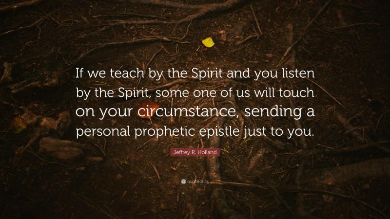 Jeffrey R. Holland Quote: “If we teach by the Spirit and you listen by the Spirit, some one of us will touch on your circumstance, sending a personal prophetic epistle just to you.”
