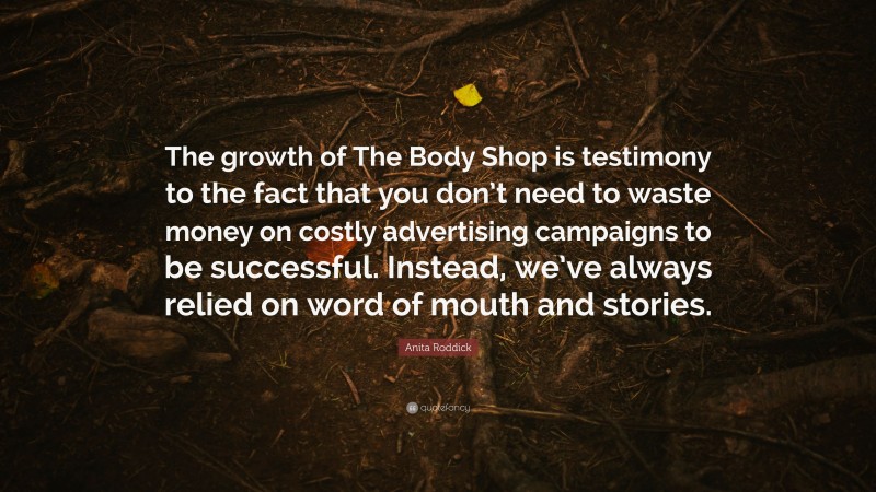 Anita Roddick Quote: “The growth of The Body Shop is testimony to the fact that you don’t need to waste money on costly advertising campaigns to be successful. Instead, we’ve always relied on word of mouth and stories.”