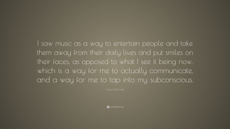 Alanis Morissette Quote: “I saw music as a way to entertain people and take them away from their daily lives and put smiles on their faces, as opposed to what I see it being now, which is a way for me to actually communicate, and a way for me to tap into my subconscious.”