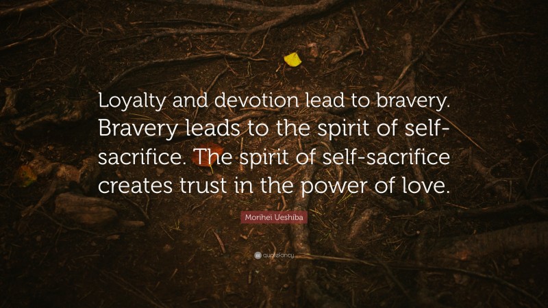Morihei Ueshiba Quote: “Loyalty and devotion lead to bravery. Bravery leads to the spirit of self-sacrifice. The spirit of self-sacrifice creates trust in the power of love.”