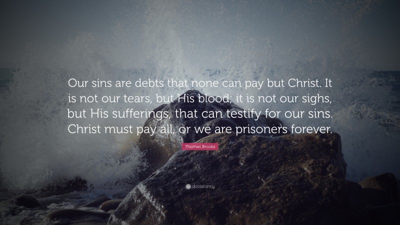 Thomas Brooks Quote: “Our sins are debts that none can pay but Christ. It is not our tears, but His blood; it is not our sighs, but His sufferings, that can testify for our sins. Christ must pay all, or we are prisoners forever.”