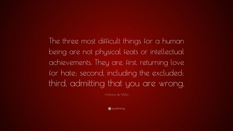 Anthony de Mello Quote: “The three most difficult things for a human being are not physical feats or intellectual achievements. They are, first, returning love for hate; second, including the excluded; third, admitting that you are wrong.”