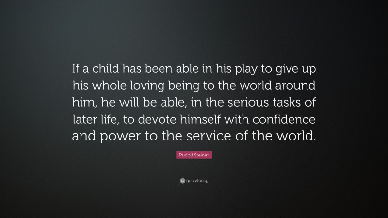 Rudolf Steiner Quote: “If a child has been able in his play to give up his whole loving being to the world around him, he will be able, in the serious tasks of later life, to devote himself with confidence and power to the service of the world.”