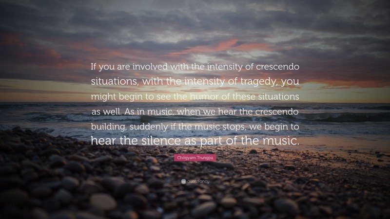 Chögyam Trungpa Quote: “If you are involved with the intensity of crescendo situations, with the intensity of tragedy, you might begin to see the humor of these situations as well. As in music, when we hear the crescendo building, suddenly if the music stops, we begin to hear the silence as part of the music.”