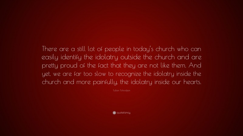 Tullian Tchividjian Quote: “There are a still lot of people in today’s church who can easily identify the idolatry outside the church and are pretty proud of the fact that they are not like them. And yet, we are far too slow to recognize the idolatry inside the church and more painfully, the idolatry inside our hearts.”