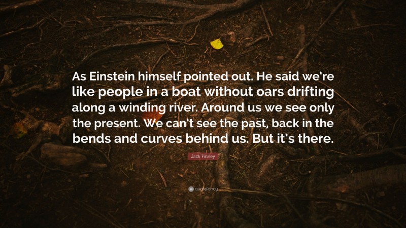 Jack Finney Quote: “As Einstein himself pointed out. He said we’re like people in a boat without oars drifting along a winding river. Around us we see only the present. We can’t see the past, back in the bends and curves behind us. But it’s there.”