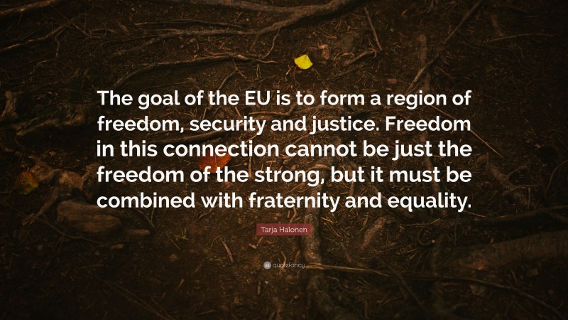 Tarja Halonen Quote: “The goal of the EU is to form a region of freedom, security and justice. Freedom in this connection cannot be just the freedom of the strong, but it must be combined with fraternity and equality.”