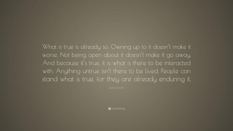 Eugene Gendlin Quote: “What is true is already so. Owning up to it doesn’t make it worse. Not being open about it doesn’t make it go away. And because it’s true, it is what is there to be interacted with. Anything untrue isn’t there to be lived. People can stand what is true, for they are already enduring it.”