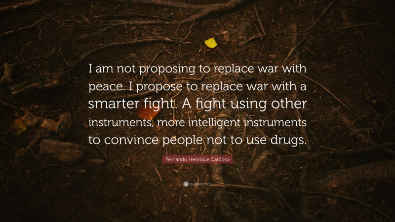 Fernando Henrique Cardoso Quote: “I am not proposing to replace war with peace. I propose to replace war with a smarter fight. A fight using other instruments, more intelligent instruments to convince people not to use drugs.”