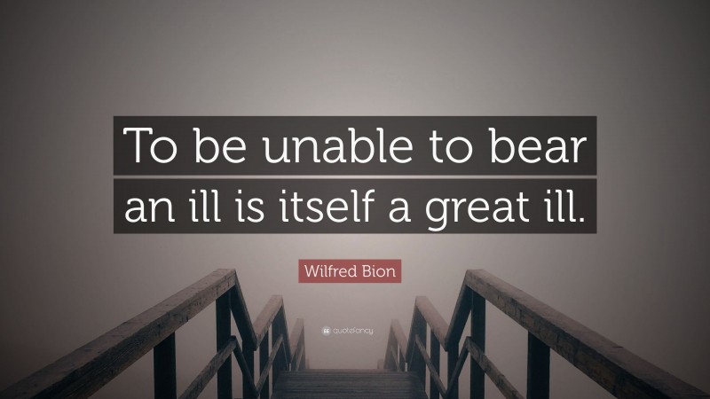 Wilfred Bion Quote: “To be unable to bear an ill is itself a great ill.”