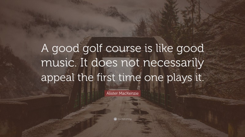 Alister MacKenzie Quote: “A good golf course is like good music. It does not necessarily appeal the first time one plays it.”