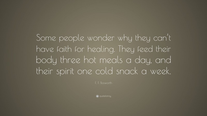 F. F. Bosworth Quote: “Some people wonder why they can’t have faith for healing. They feed their body three hot meals a day, and their spirit one cold snack a week.”