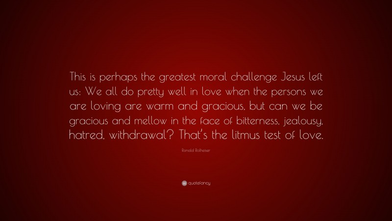 Ronald Rolheiser Quote: “This is perhaps the greatest moral challenge Jesus left us: We all do pretty well in love when the persons we are loving are warm and gracious, but can we be gracious and mellow in the face of bitterness, jealousy, hatred, withdrawal? That’s the litmus test of love.”