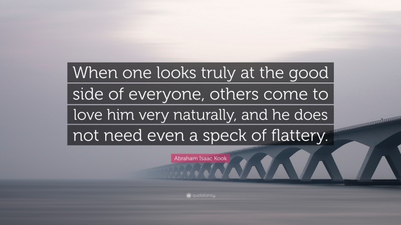 Abraham Isaac Kook Quote: “When one looks truly at the good side of everyone, others come to love him very naturally, and he does not need even a speck of flattery.”