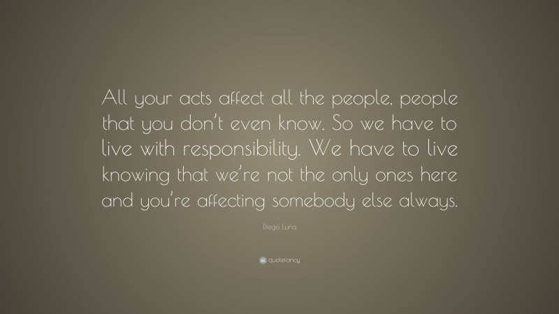 Diego Luna Quote: “All your acts affect all the people, people that you don’t even know. So we have to live with responsibility. We have to live knowing that we’re not the only ones here and you’re affecting somebody else always.”