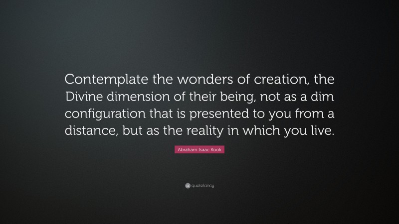 Abraham Isaac Kook Quote: “Contemplate the wonders of creation, the Divine dimension of their being, not as a dim configuration that is presented to you from a distance, but as the reality in which you live.”