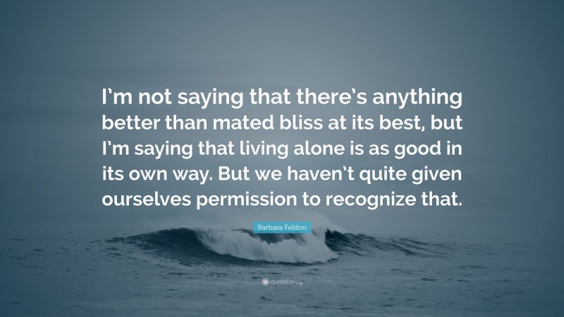 Barbara Feldon Quote: “I’m not saying that there’s anything better than mated bliss at its best, but I’m saying that living alone is as good in its own way. But we haven’t quite given ourselves permission to recognize that.”