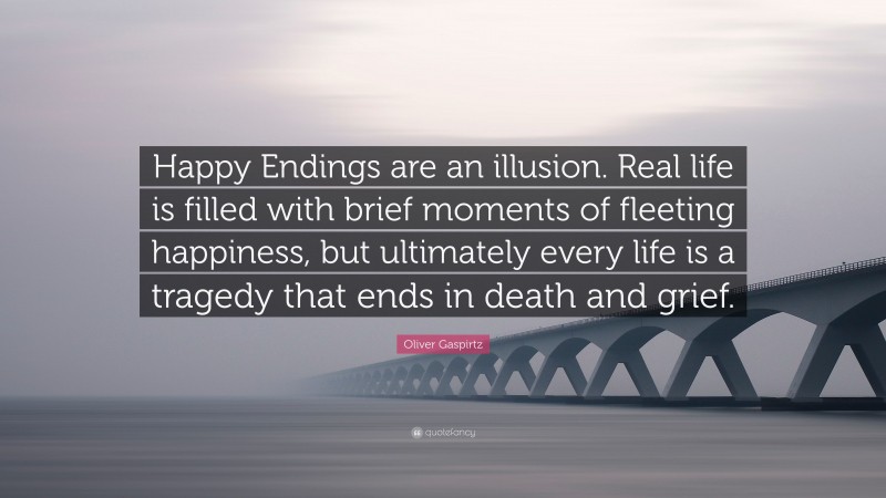 Oliver Gaspirtz Quote: “Happy Endings are an illusion. Real life is filled with brief moments of fleeting happiness, but ultimately every life is a tragedy that ends in death and grief.”