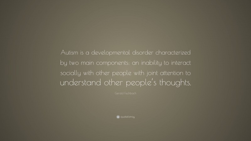 Gerald Fischbach Quote: “Autism is a developmental disorder characterized by two main components: an inability to interact socially with other people with joint attention to understand other people’s thoughts.”