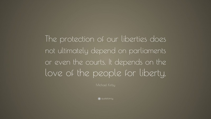 Michael Kirby Quote: “The protection of our liberties does not ultimately depend on parliaments or even the courts. It depends on the love of the people for liberty.”