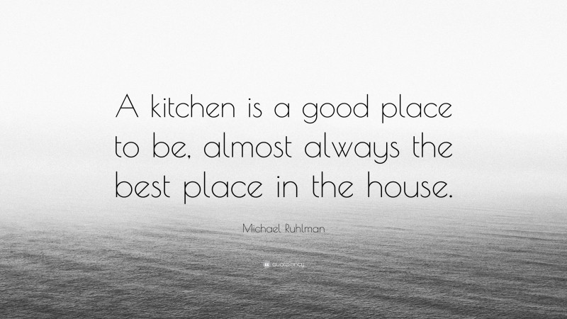 Michael Ruhlman Quote: “A kitchen is a good place to be, almost always the best place in the house.”
