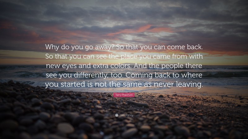 Terry Pratchett Quote: “Why do you go away? So that you can come back. So that you can see the place you came from with new eyes and extra colors. And the people there see you differently, too. Coming back to where you started is not the same as never leaving.”