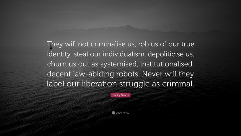 Bobby Sands Quote: “They will not criminalise us, rob us of our true identity, steal our individualism, depoliticise us, churn us out as systemised, institutionalised, decent law-abiding robots. Never will they label our liberation struggle as criminal.”