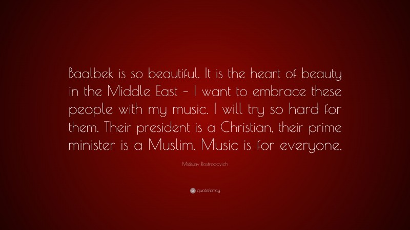 Mstislav Rostropovich Quote: “Baalbek is so beautiful. It is the heart of beauty in the Middle East – I want to embrace these people with my music. I will try so hard for them. Their president is a Christian, their prime minister is a Muslim. Music is for everyone.”