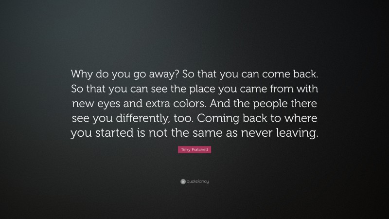 Terry Pratchett Quote: “Why do you go away? So that you can come back. So that you can see the place you came from with new eyes and extra colors. And the people there see you differently, too. Coming back to where you started is not the same as never leaving.”