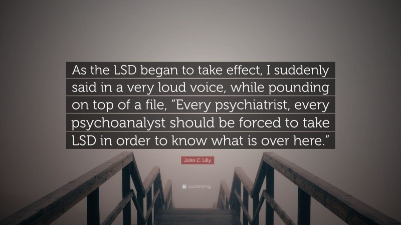 John C. Lilly Quote: “As the LSD began to take effect, I suddenly said in a very loud voice, while pounding on top of a file, “Every psychiatrist, every psychoanalyst should be forced to take LSD in order to know what is over here.””
