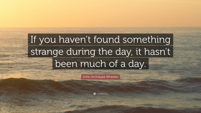 John Archibald Wheeler Quote: “If you haven’t found something strange during the day, it hasn’t been much of a day.”