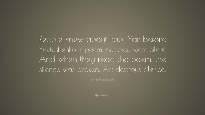 Dmitri Shostakovich Quote: “People knew about Babi Yar before Yevtushenko ’s poem, but they were silent. And when they read the poem, the silence was broken. Art destroys silence.”