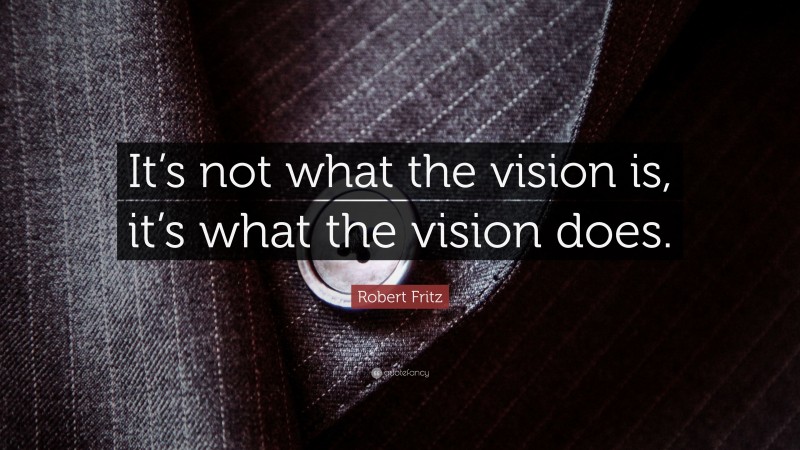 Robert Fritz Quote: “It’s not what the vision is, it’s what the vision does.”