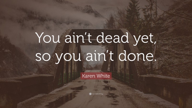 Karen White Quote: “You ain’t dead yet, so you ain’t done.”