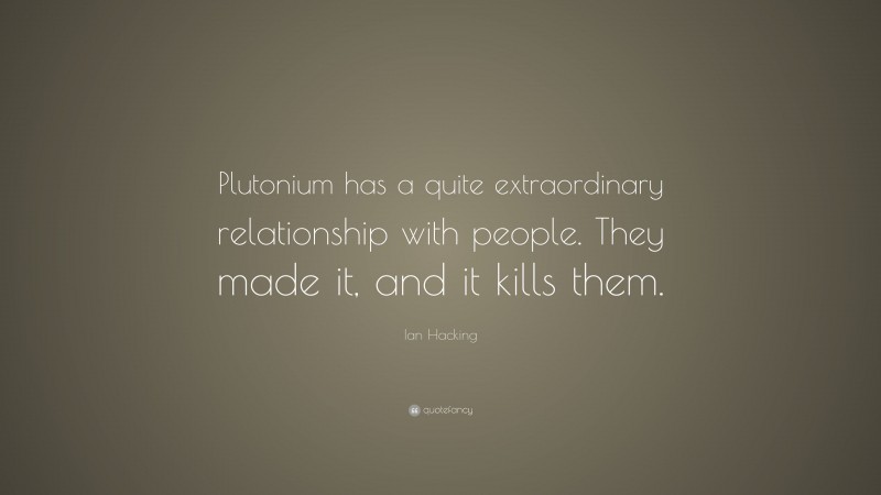 Ian Hacking Quote: “Plutonium has a quite extraordinary relationship with people. They made it, and it kills them.”