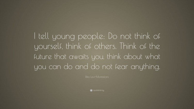 Rita Levi-Montalcini Quote: “I tell young people: Do not think of yourself, think of others. Think of the future that awaits you, think about what you can do and do not fear anything.”