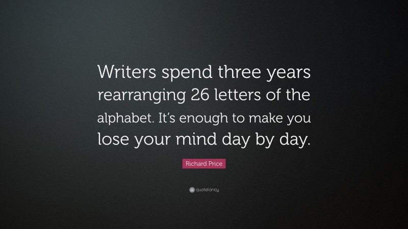 Richard Price Quote: “Writers spend three years rearranging 26 letters of the alphabet. It’s enough to make you lose your mind day by day.”