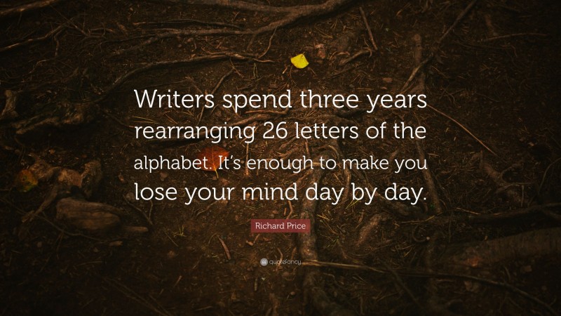 Richard Price Quote: “Writers spend three years rearranging 26 letters of the alphabet. It’s enough to make you lose your mind day by day.”
