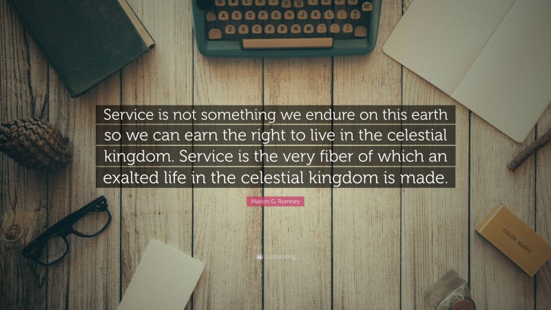 Marion G. Romney Quote: “Service is not something we endure on this earth so we can earn the right to live in the celestial kingdom. Service is the very fiber of which an exalted life in the celestial kingdom is made.”