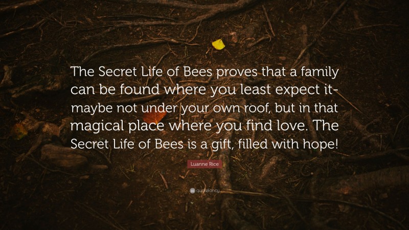 Luanne Rice Quote: “The Secret Life of Bees proves that a family can be found where you least expect it-maybe not under your own roof, but in that magical place where you find love. The Secret Life of Bees is a gift, filled with hope!”