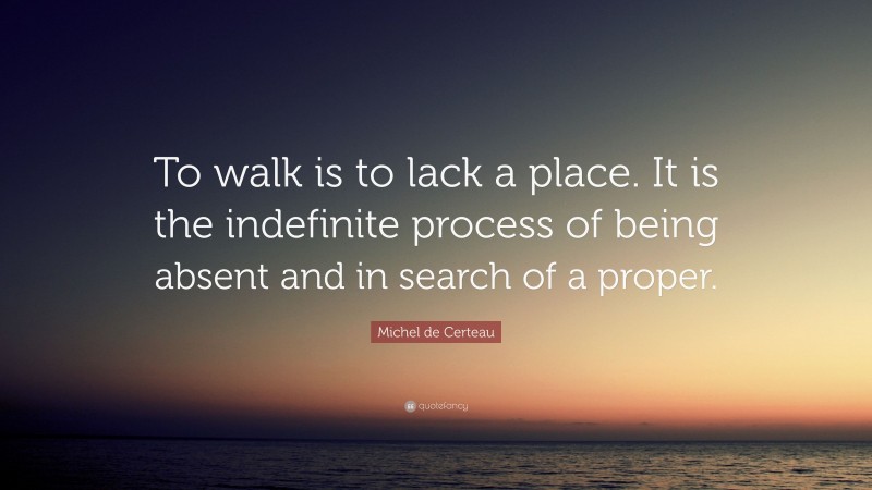 Michel de Certeau Quote: “To walk is to lack a place. It is the indefinite process of being absent and in search of a proper.”