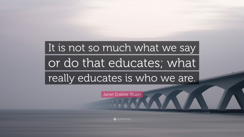 Janet Erskine Stuart Quote: “It is not so much what we say or do that educates; what really educates is who we are.”