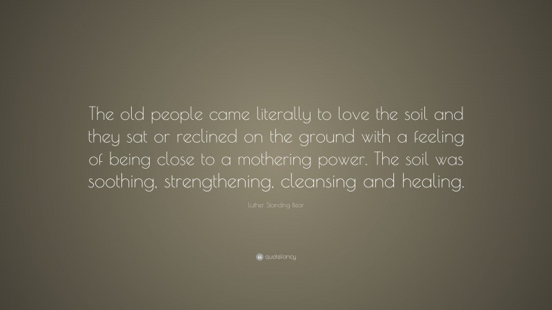 Luther Standing Bear Quote: “The old people came literally to love the soil and they sat or reclined on the ground with a feeling of being close to a mothering power. The soil was soothing, strengthening, cleansing and healing.”