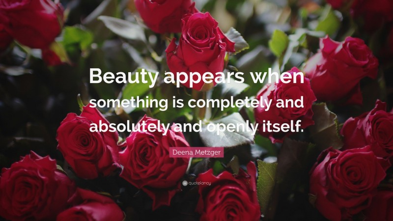 Deena Metzger Quote: “Beauty appears when something is completely and absolutely and openly itself.”