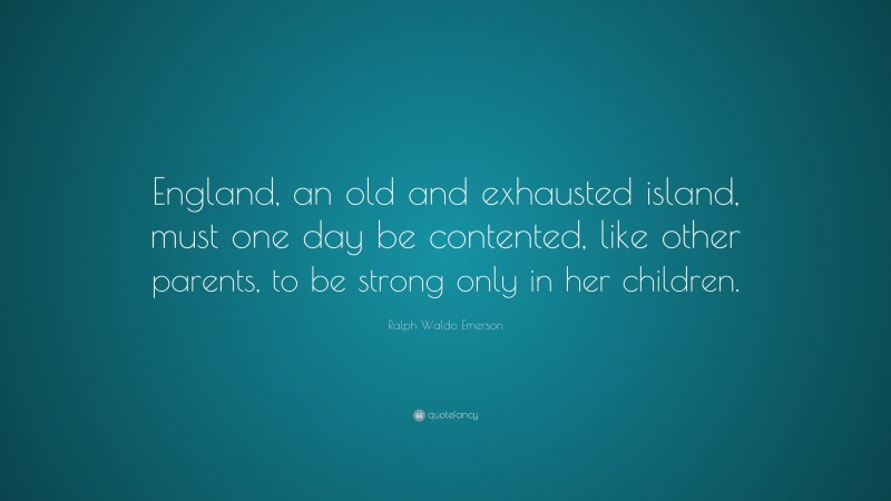 Ralph Waldo Emerson Quote: “England, an old and exhausted island, must one day be contented, like other parents, to be strong only in her children.”