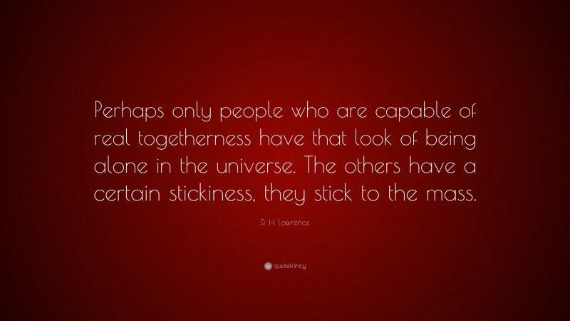 D. H. Lawrence Quote: “Perhaps only people who are capable of real togetherness have that look of being alone in the universe. The others have a certain stickiness, they stick to the mass.”