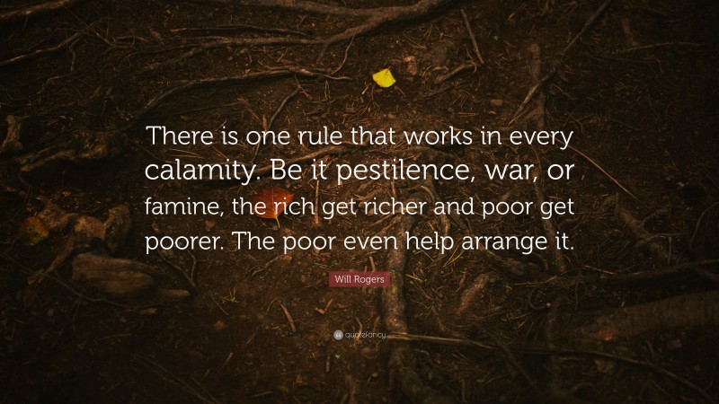 Will Rogers Quote: “There is one rule that works in every calamity. Be it pestilence, war, or famine, the rich get richer and poor get poorer. The poor even help arrange it.”